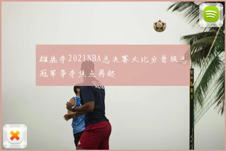 雄鹿夺2021NBA总决赛大比分晋级总冠军争夺焦点再起