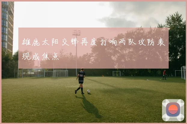 雄鹿太阳交锋再度打响两队攻防表现成焦点