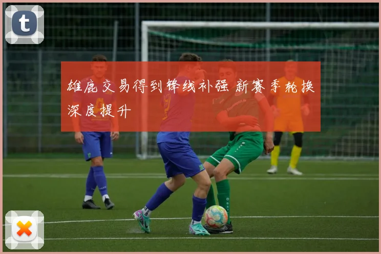 雄鹿交易得到锋线补强 新赛季轮换深度提升