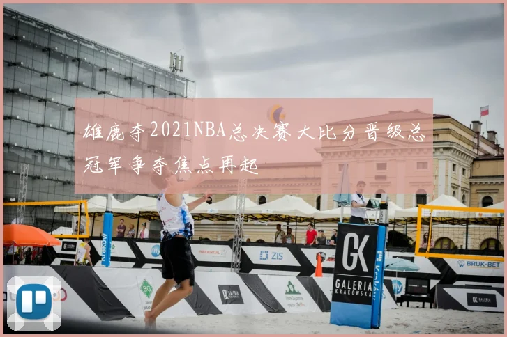 雄鹿夺2021NBA总决赛大比分晋级总冠军争夺焦点再起