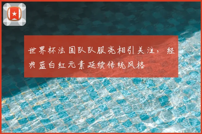 世界杯法国队队服亮相引关注,经典蓝白红元素延续传统风格