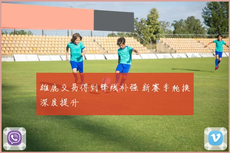 雄鹿交易得到锋线补强 新赛季轮换深度提升