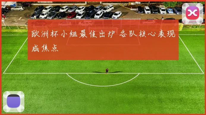 欧洲杯小组最佳出炉 各队核心表现成焦点