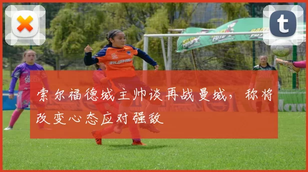 索尔福德城主帅谈再战曼城，称将改变心态应对强敌