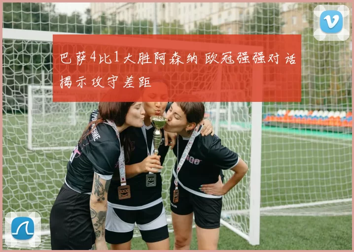 巴萨4比1大胜阿森纳 欧冠强强对话揭示攻守差距