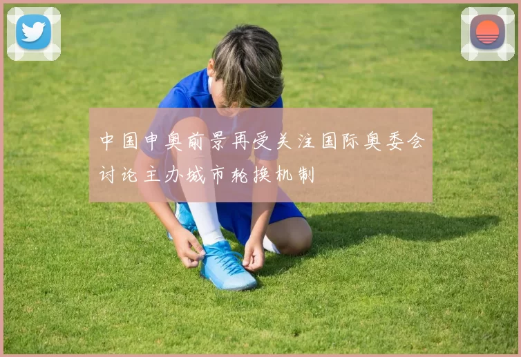 中国申奥前景再受关注国际奥委会讨论主办城市轮换机制