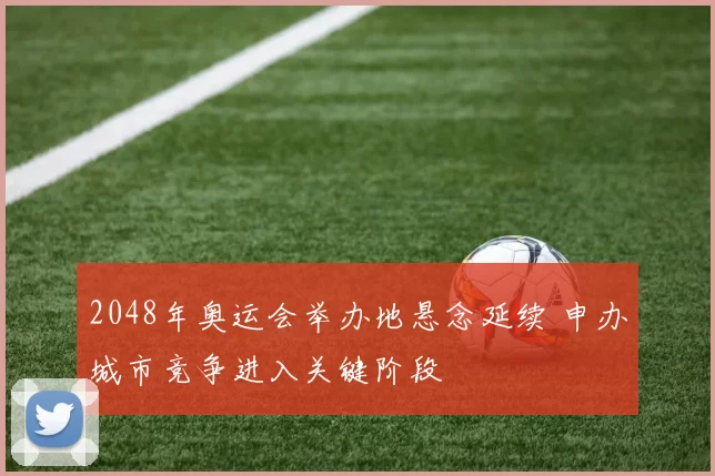 2048年奥运会举办地悬念延续 申办城市竞争进入关键阶段