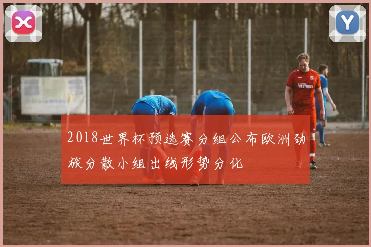 2018世界杯预选赛分组公布欧洲劲旅分散小组出线形势分化