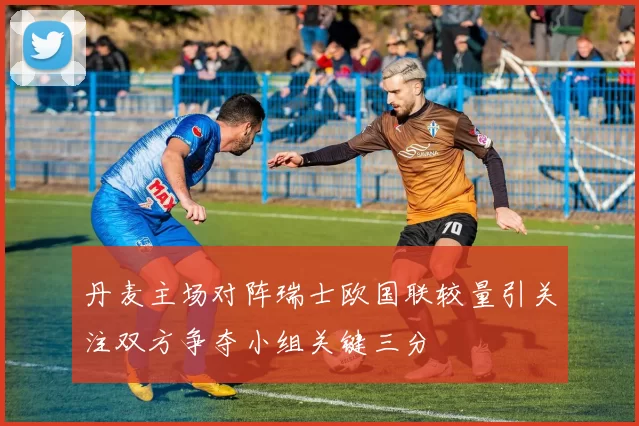 丹麦主场对阵瑞士欧国联较量引关注双方争夺小组关键三分