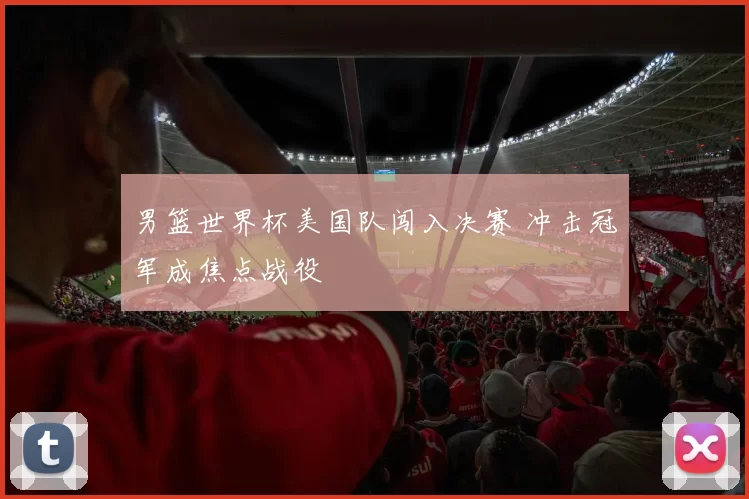 男篮世界杯美国队闯入决赛 冲击冠军成焦点战役