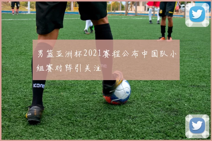 男篮亚洲杯2021赛程公布中国队小组赛对阵引关注