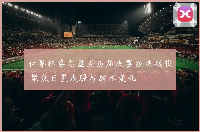 世界杯杂志盘点历届决赛经典战役 聚焦巨星表现与战术变化