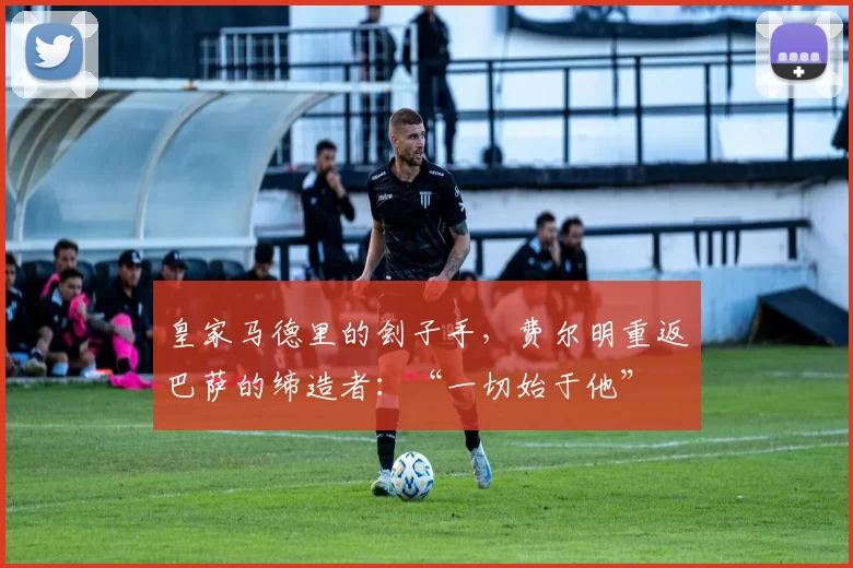 皇家马德里的刽子手，费尔明重返巴萨的缔造者：“一切始于他”