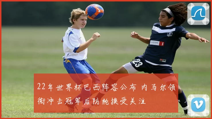 22年世界杯巴西阵容公布 内马尔领衔冲击冠军后防轮换受关注