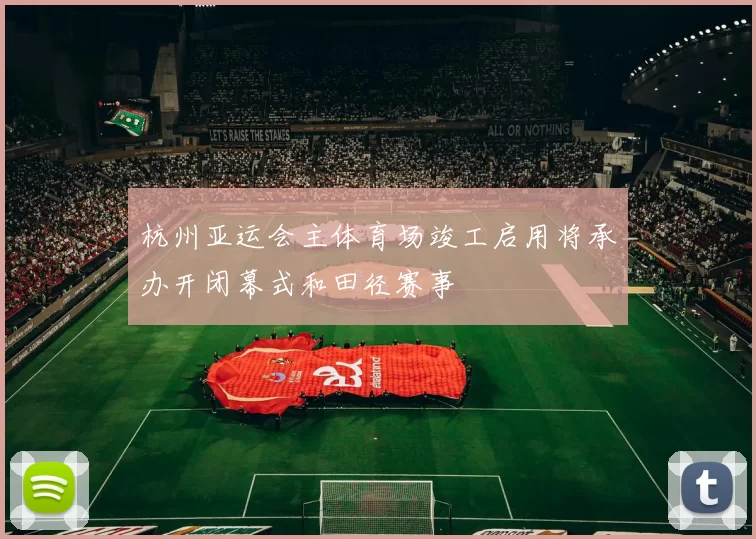 杭州亚运会主体育场竣工启用将承办开闭幕式和田径赛事