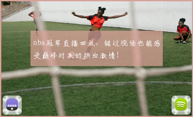 nba冠军直播回放，错过现场也能感受巅峰对决的热血激情！
