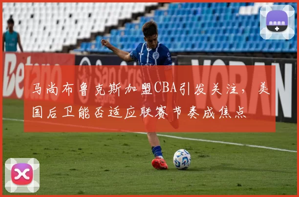 马尚布鲁克斯加盟CBA引发关注，美国后卫能否适应联赛节奏成焦点