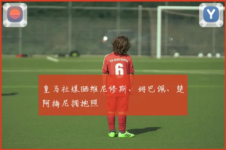 皇马社媒晒维尼修斯、姆巴佩、楚阿梅尼拥抱照