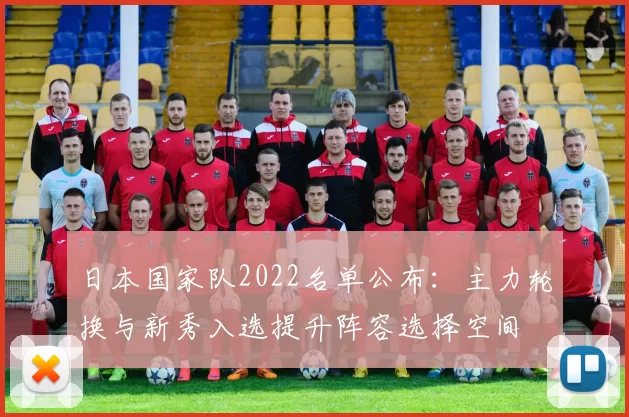 日本国家队2022名单公布：主力轮换与新秀入选提升阵容选择空间