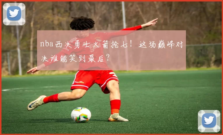 nba西决勇士火箭抢七！这场巅峰对决谁能笑到最后？
