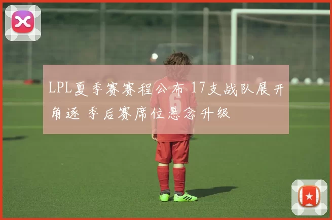 LPL夏季赛赛程公布 17支战队展开角逐 季后赛席位悬念升级