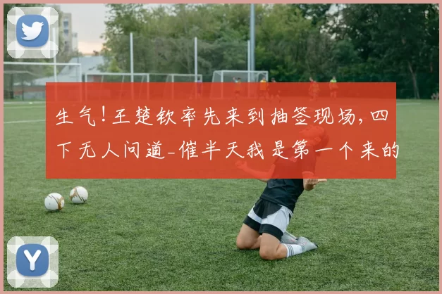 生气!王楚钦率先来到抽签现场,四下无人问道_催半天我是第一个来的_