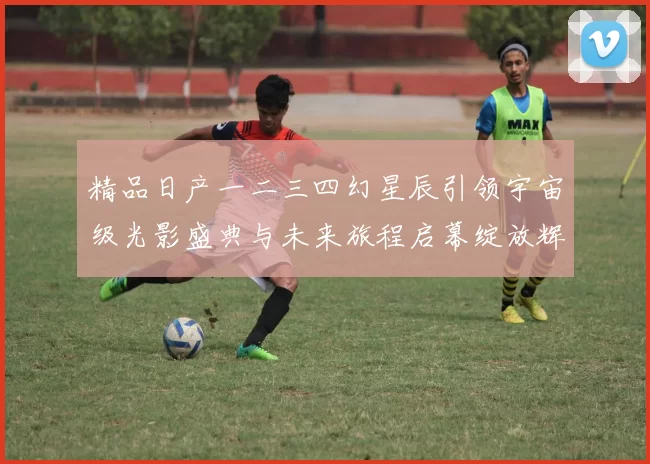 精品日产一二三四幻星辰引领宇宙级光影盛典与未来旅程启幕绽放辉