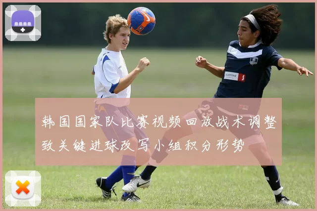 韩国国家队比赛视频回放战术调整致关键进球改写小组积分形势