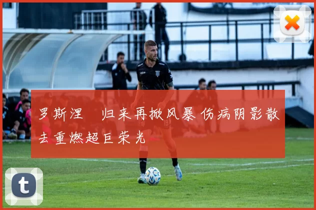 罗斯涅槃归来再掀风暴 伤病阴影散去重燃超巨荣光