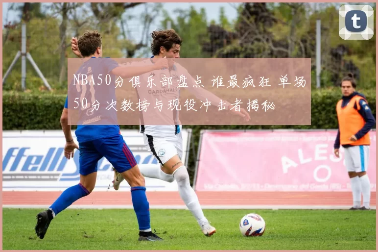 NBA50分俱乐部盘点 谁最疯狂 单场50分次数榜与现役冲击者揭秘