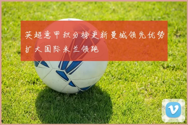 英超意甲积分榜更新曼城领先优势扩大国际米兰领跑