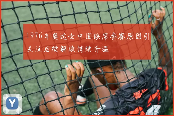 1976年奥运会中国缺席参赛原因引关注后续解读持续升温