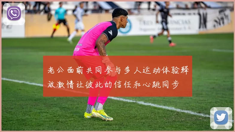 老公面前共同参与多人运动体验释放激情让彼此的信任和心跳同步