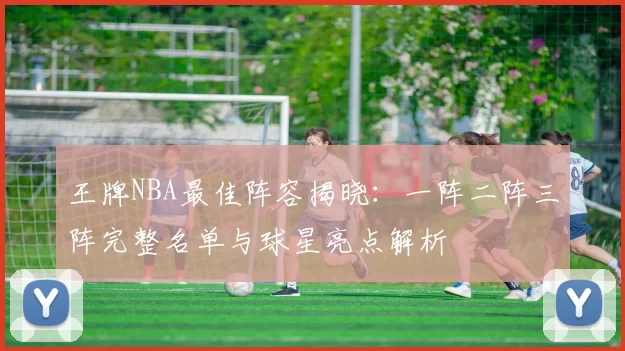 王牌NBA最佳阵容揭晓：一阵二阵三阵完整名单与球星亮点解析