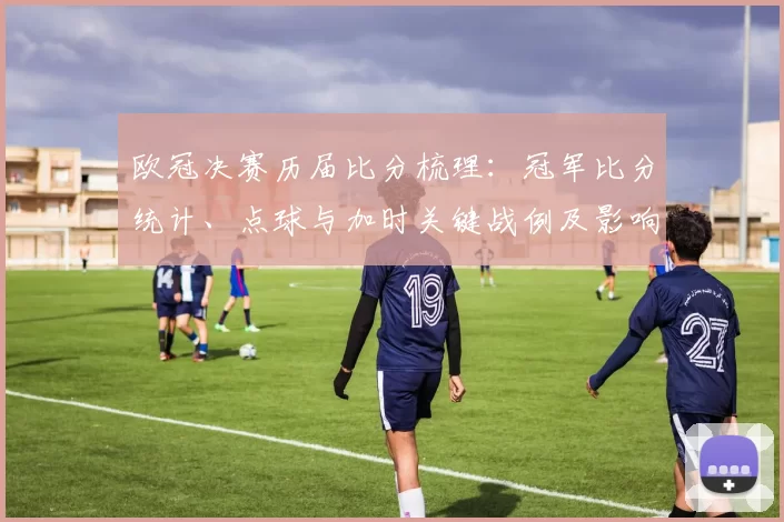 欧冠决赛历届比分梳理：冠军比分统计、点球与加时关键战例及影响解读