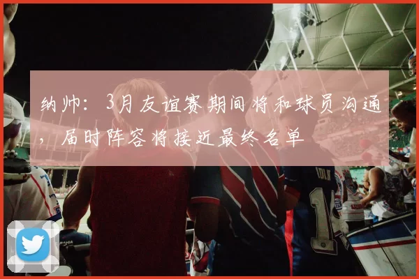 纳帅：3月友谊赛期间将和球员沟通，届时阵容将接近最终名单