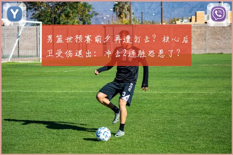 男篮世预赛前夕再遭打击？核心后卫受伤退出：冲击2连胜恐悬了？