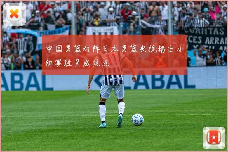 中国男篮对阵日本男篮央视播出小组赛胜负成焦点