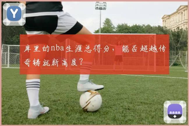 库里的nba生涯总得分，能否超越传奇铸就新高度？