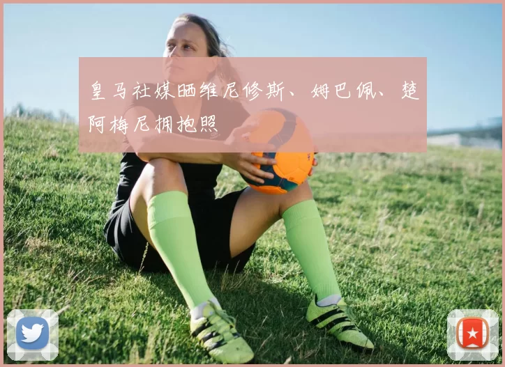 皇马社媒晒维尼修斯、姆巴佩、楚阿梅尼拥抱照