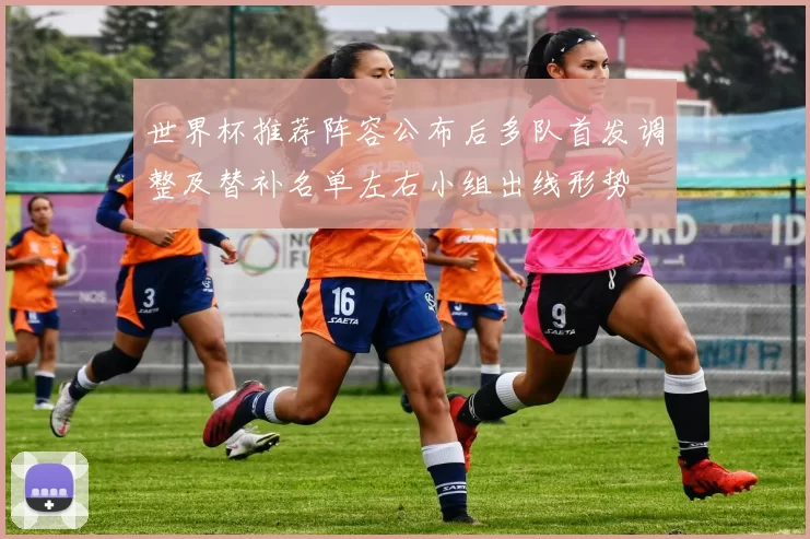世界杯推荐阵容公布后多队首发调整及替补名单左右小组出线形势