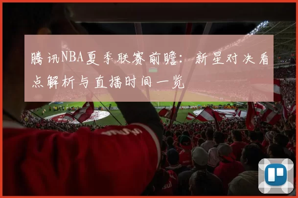腾讯NBA夏季联赛前瞻：新星对决看点解析与直播时间一览