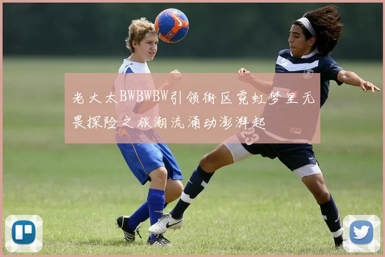 老大太BWBWBW引领街区霓虹梦里无畏探险之旅潮流涌动澎湃起