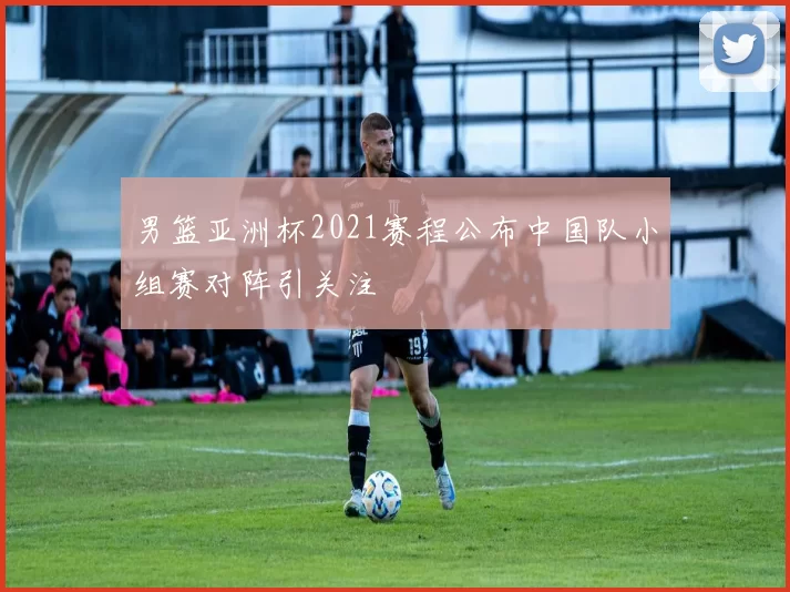 男篮亚洲杯2021赛程公布中国队小组赛对阵引关注