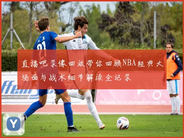 直播吧录像回放带你回顾NBA经典大场面与战术细节解读全记录